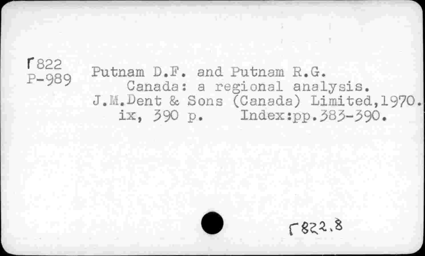 ﻿C 822
P-989
Putnam D.F. and Putnam R.G.
Canada: a regional analysis.
J.M.Dent & Sons (Canada) Limited,1970. ix, 590 p. Index:pp.383-390.
